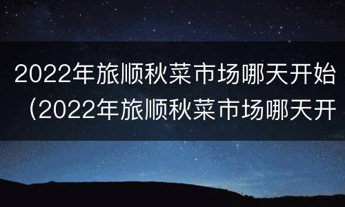 2022年旅顺秋菜市场哪天开始（2022年旅顺秋菜市场哪天开始营业）