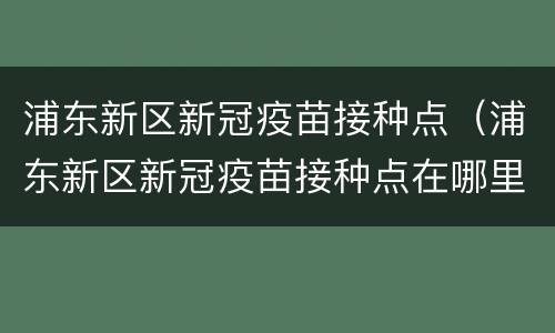 浦东新区新冠疫苗接种点（浦东新区新冠疫苗接种点在哪里）