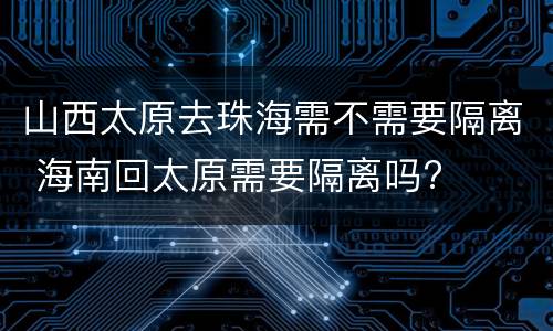 山西太原去珠海需不需要隔离 海南回太原需要隔离吗?