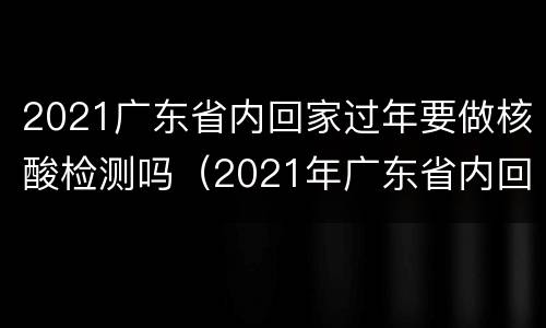 2021广东省内回家过年要做核酸检测吗（2021年广东省内回家过年要做核酸检测吗）