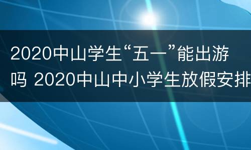 2020中山学生“五一”能出游吗 2020中山中小学生放假安排