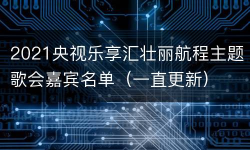 2021央视乐享汇壮丽航程主题歌会嘉宾名单（一直更新）