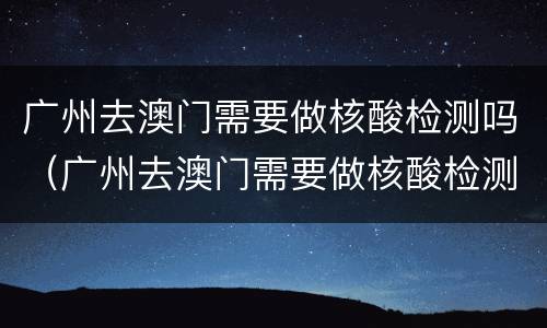 广州去澳门需要做核酸检测吗（广州去澳门需要做核酸检测吗最新）