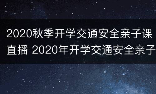2020秋季开学交通安全亲子课直播 2020年开学交通安全亲子课