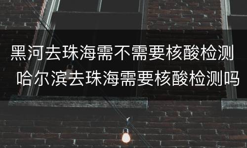 黑河去珠海需不需要核酸检测 哈尔滨去珠海需要核酸检测吗