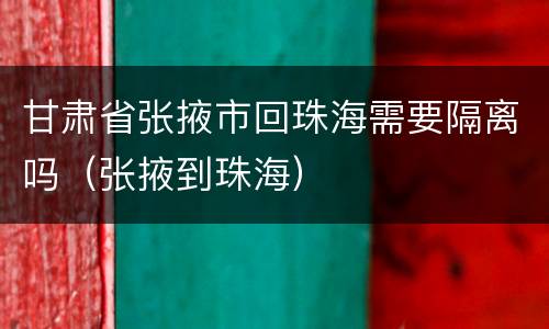 甘肃省张掖市回珠海需要隔离吗（张掖到珠海）