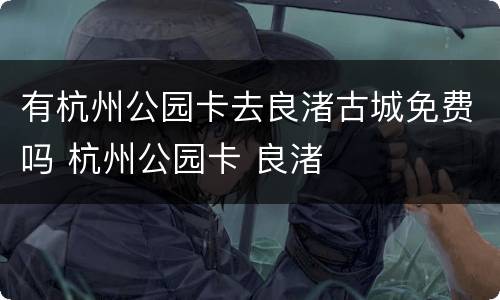 有杭州公园卡去良渚古城免费吗 杭州公园卡 良渚