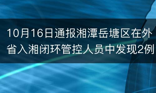 10月16日通报湘潭岳塘区在外省入湘闭环管控人员中发现2例无症状感染者