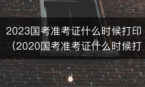2023国考准考证什么时候打印（2020国考准考证什么时候打印）