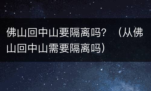 佛山回中山要隔离吗？（从佛山回中山需要隔离吗）
