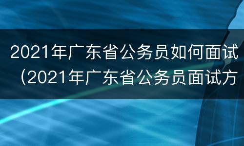 2021年广东省公务员如何面试（2021年广东省公务员面试方式）