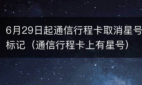 6月29日起通信行程卡取消星号标记（通信行程卡上有星号）