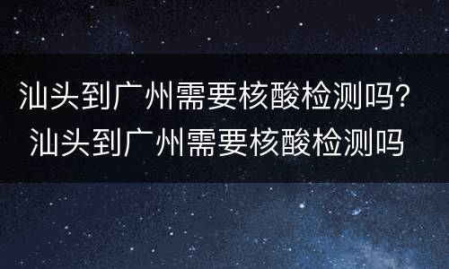 汕头到广州需要核酸检测吗？ 汕头到广州需要核酸检测吗