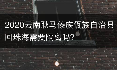 2020云南耿马傣族佤族自治县回珠海需要隔离吗？