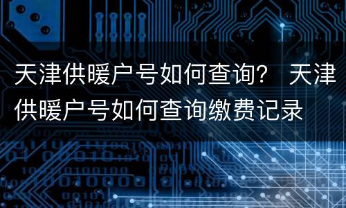天津供暖户号如何查询？ 天津供暖户号如何查询缴费记录