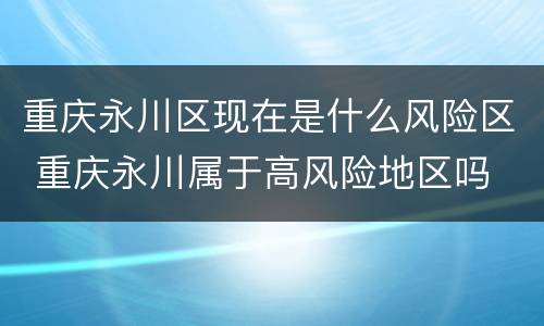 重庆永川区现在是什么风险区 重庆永川属于高风险地区吗