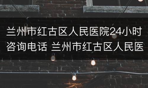 兰州市红古区人民医院24小时咨询电话 兰州市红古区人民医院24小时咨询电话是多少