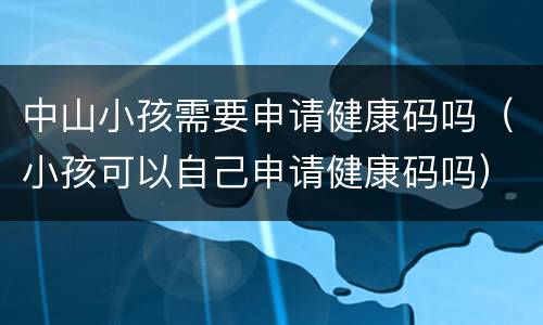 中山小孩需要申请健康码吗（小孩可以自己申请健康码吗）
