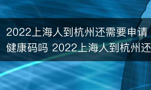 2022上海人到杭州还需要申请健康码吗 2022上海人到杭州还需要申请健康码吗现在