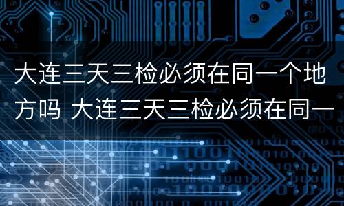 大连三天三检必须在同一个地方吗 大连三天三检必须在同一个地方吗现在