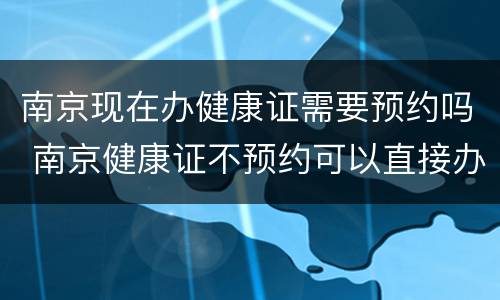 南京现在办健康证需要预约吗 南京健康证不预约可以直接办理吗