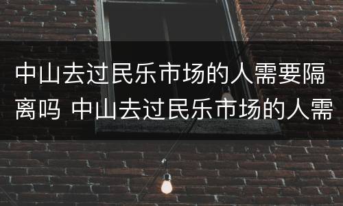 中山去过民乐市场的人需要隔离吗 中山去过民乐市场的人需要隔离吗现在