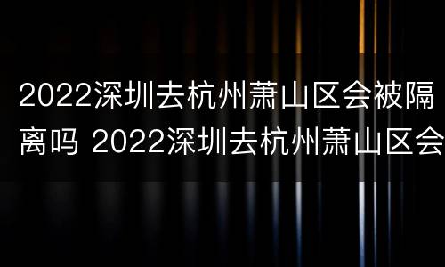 2022深圳去杭州萧山区会被隔离吗 2022深圳去杭州萧山区会被隔离吗今天