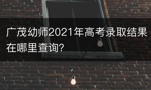广茂幼师2021年高考录取结果在哪里查询？