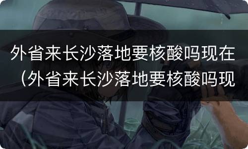 外省来长沙落地要核酸吗现在（外省来长沙落地要核酸吗现在还要吗）