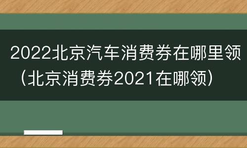 2022北京汽车消费券在哪里领（北京消费券2021在哪领）