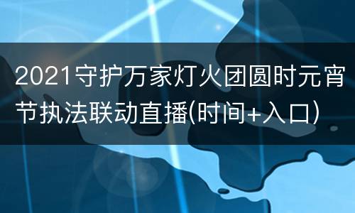 2021守护万家灯火团圆时元宵节执法联动直播(时间+入口)