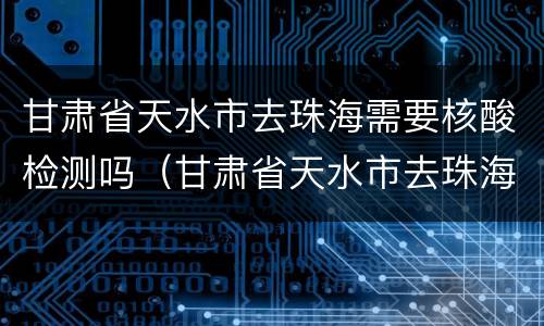 甘肃省天水市去珠海需要核酸检测吗（甘肃省天水市去珠海需要核酸检测吗）
