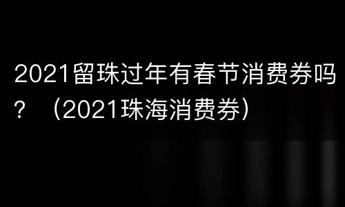2021留珠过年有春节消费券吗？（2021珠海消费券）