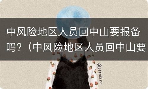 中风险地区人员回中山要报备吗?（中风险地区人员回中山要报备吗现在）
