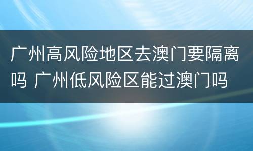 广州高风险地区去澳门要隔离吗 广州低风险区能过澳门吗