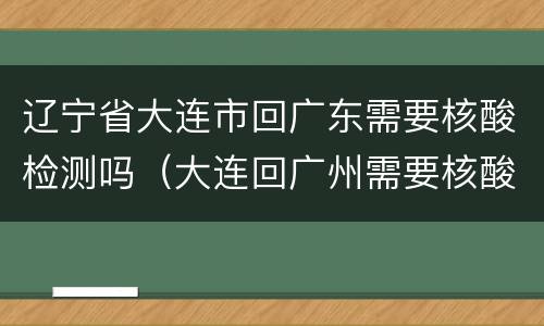 辽宁省大连市回广东需要核酸检测吗（大连回广州需要核酸检测吗）