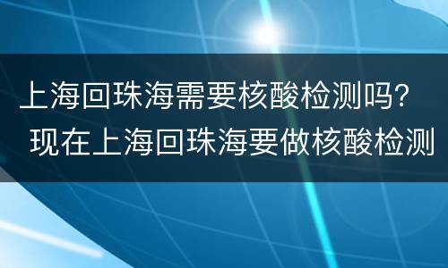 上海回珠海需要核酸检测吗？ 现在上海回珠海要做核酸检测吗