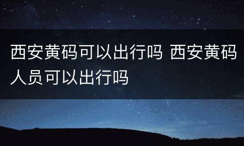 西安黄码可以出行吗 西安黄码人员可以出行吗