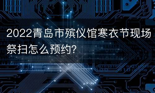 2022青岛市殡仪馆寒衣节现场祭扫怎么预约？