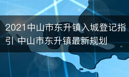 2021中山市东升镇入城登记指引 中山市东升镇最新规划