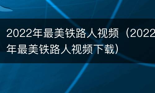 2022年最美铁路人视频（2022年最美铁路人视频下载）