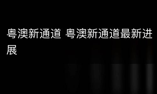 粤澳新通道 粤澳新通道最新进展