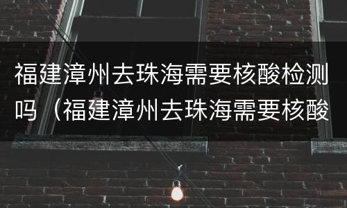 福建漳州去珠海需要核酸检测吗（福建漳州去珠海需要核酸检测吗现在）