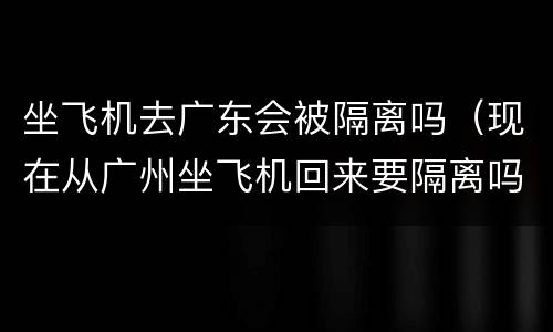 坐飞机去广东会被隔离吗（现在从广州坐飞机回来要隔离吗）