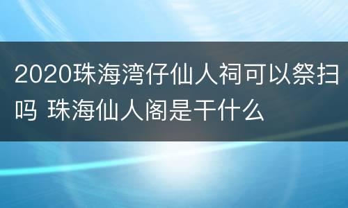 2020珠海湾仔仙人祠可以祭扫吗 珠海仙人阁是干什么