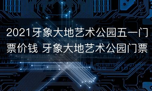 2021牙象大地艺术公园五一门票价钱 牙象大地艺术公园门票38元