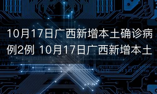 10月17日广西新增本土确诊病例2例 10月17日广西新增本土确诊病例2例