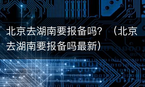 北京去湖南要报备吗？（北京去湖南要报备吗最新）