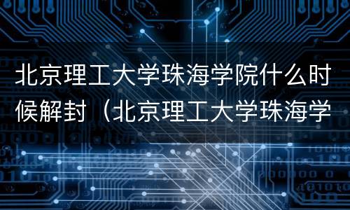 北京理工大学珠海学院什么时候解封（北京理工大学珠海学院会不会停止办学）