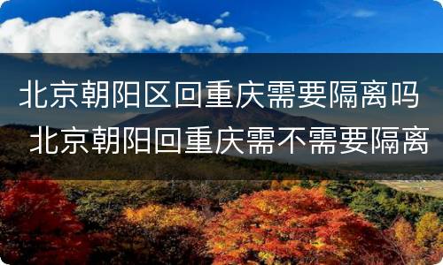 北京朝阳区回重庆需要隔离吗 北京朝阳回重庆需不需要隔离